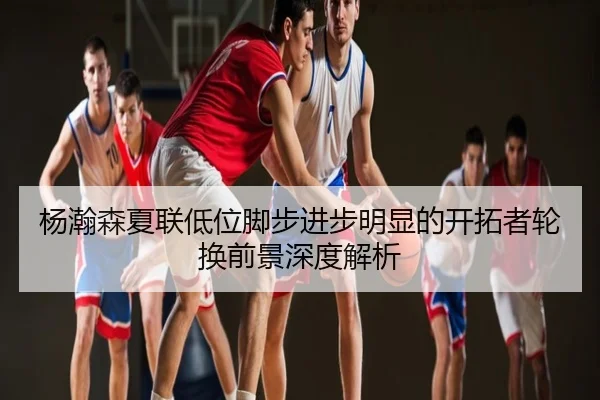 杨瀚森夏联低位脚步进步明显的开拓者轮换前景深度解析