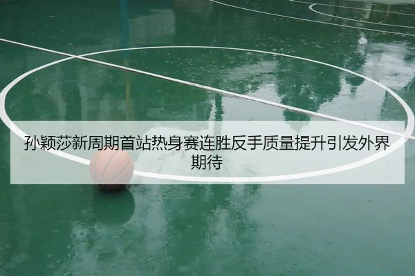 孙颖莎新周期首站热身赛连胜反手质量提升引发外界期待