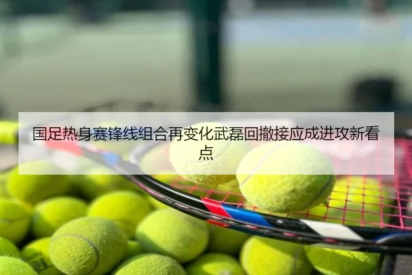 国足热身赛锋线组合再变化武磊回撤接应成进攻新看点