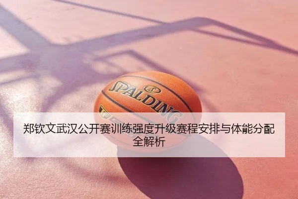郑钦文武汉公开赛训练强度升级赛程安排与体能分配全解析